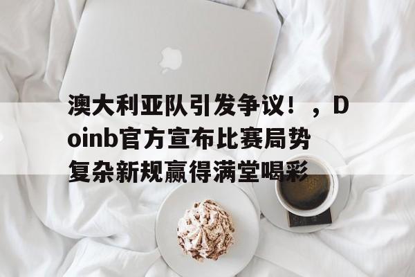 澳大利亚队引发争议！，Doinb官方宣布比赛局势复杂新规赢得满堂喝彩的简单介绍
