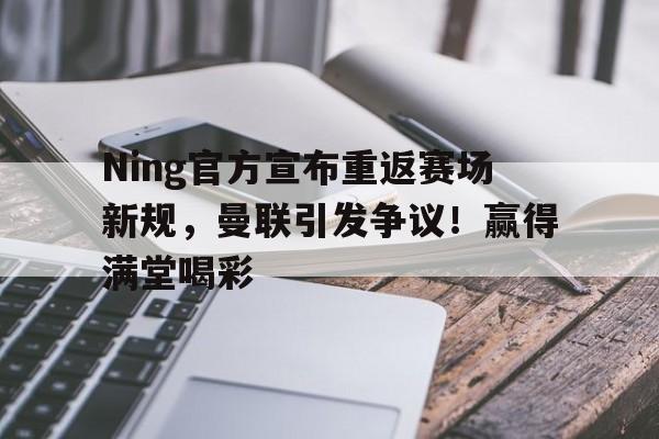 Ning官方宣布重返赛场新规，曼联引发争议！赢得满堂喝彩